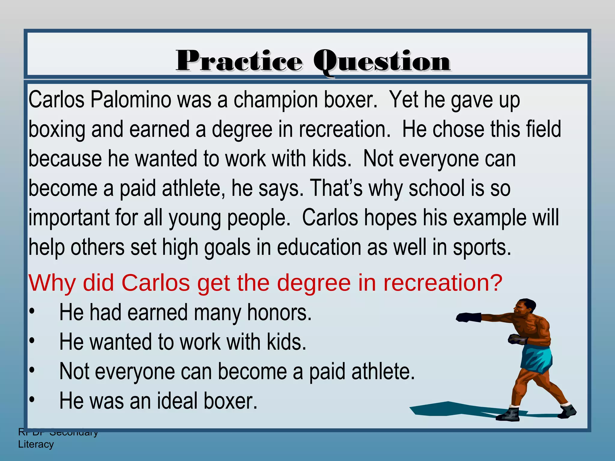 Practice Question
 Carlos Palomino was a champion boxer. Yet he gave up
 boxing and earned a degree in recreation. He chose this field
 because he wanted to work with kids. Not everyone can
 become a paid athlete, he says. That’s why school is so
 important for all young people. Carlos hopes his example will
 help others set high goals in education as well in sports.
 Why did Carlos get the degree in recreation?
 • He had earned many honors.
 • He wanted to work with kids.
 • Not everyone can become a paid athlete.
 • He was an ideal boxer.
RPDP Secondary
Literacy
 