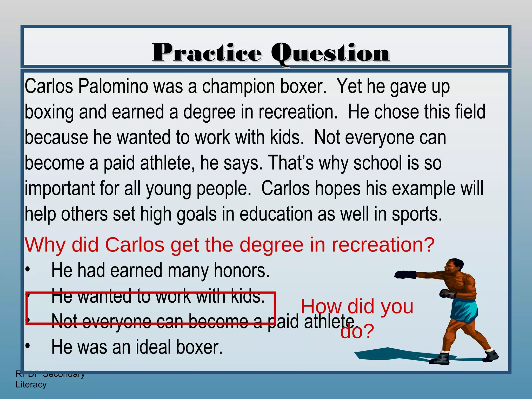 Practice Question
 Carlos Palomino was a champion boxer. Yet he gave up
 boxing and earned a degree in recreation. He chose this field
 because he wanted to work with kids. Not everyone can
 become a paid athlete, he says. That’s why school is so
 important for all young people. Carlos hopes his example will
 help others set high goals in education as well in sports.
 Why did Carlos get the degree in recreation?
 • He had earned many honors.
 • He wanted to work with kids.
                                       How did you
 • Not everyone can become a paid athlete.
                                            do?
 • He was an ideal boxer.
RPDP Secondary
Literacy
 