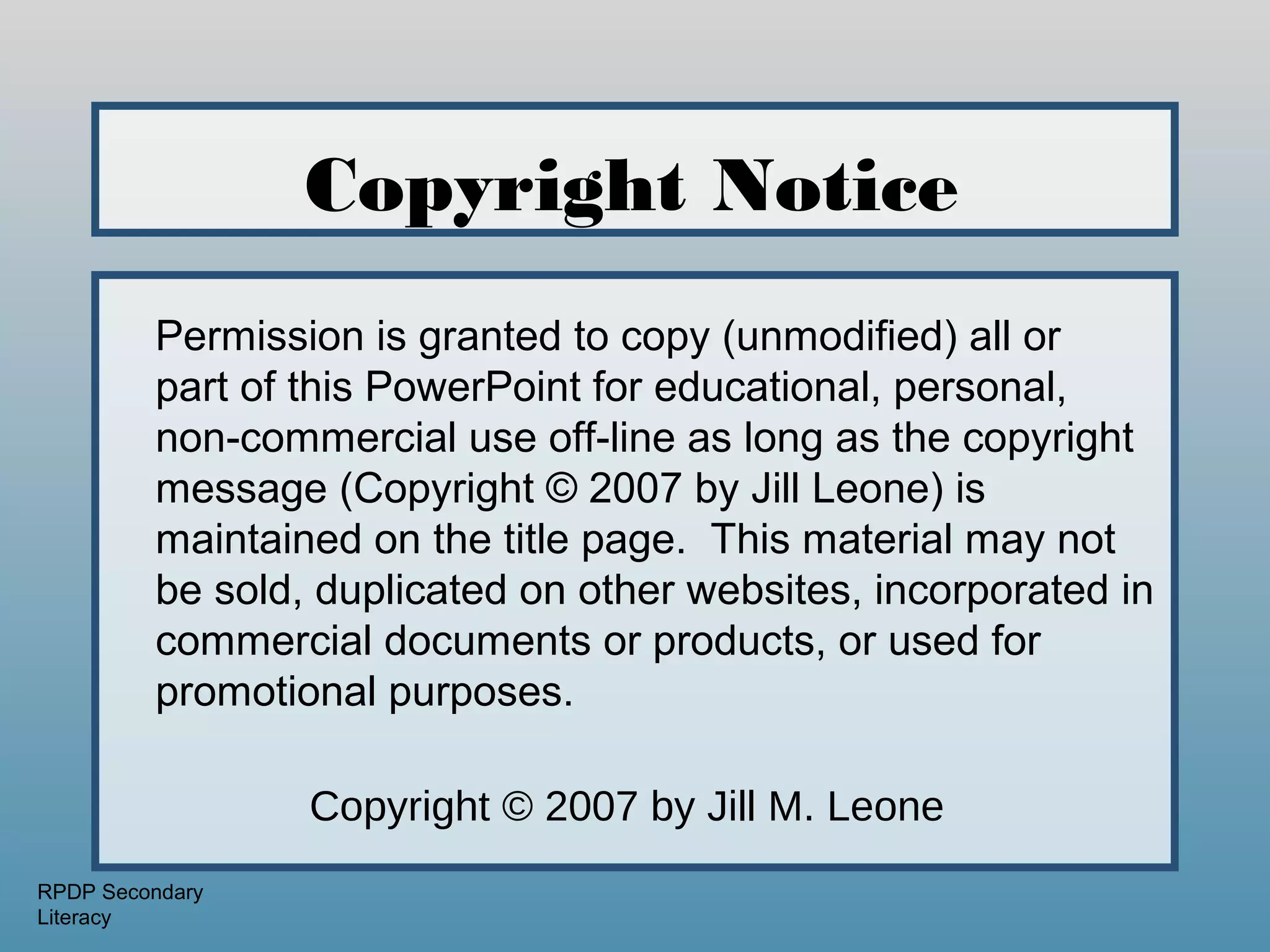 Copyright Notice
         Permission is granted to copy (unmodified) all or
         part of this PowerPoint for educational, personal,
         non-commercial use off-line as long as the copyright
         message (Copyright © 2007 by Jill Leone) is
         maintained on the title page. This material may not
         be sold, duplicated on other websites, incorporated in
         commercial documents or products, or used for
         promotional purposes.

                 Copyright © 2007 by Jill M. Leone
RPDP Secondary
Literacy
 