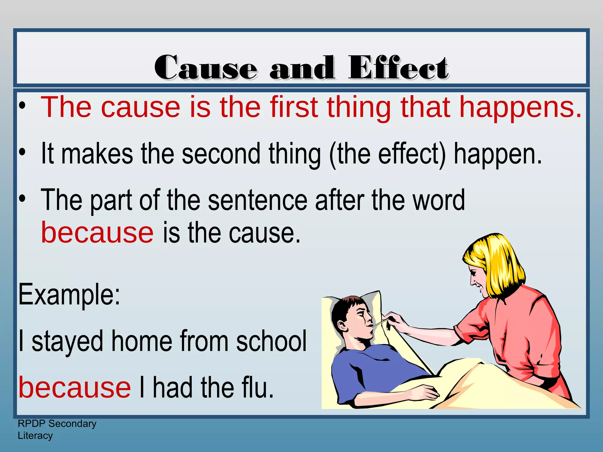 Cause and Effect
• The cause is the first thing that happens.
• It makes the second thing (the effect) happen.
• The part of the sentence after the word
  because is the cause.

Example:
I stayed home from school
because I had the flu.
RPDP Secondary
Literacy
 