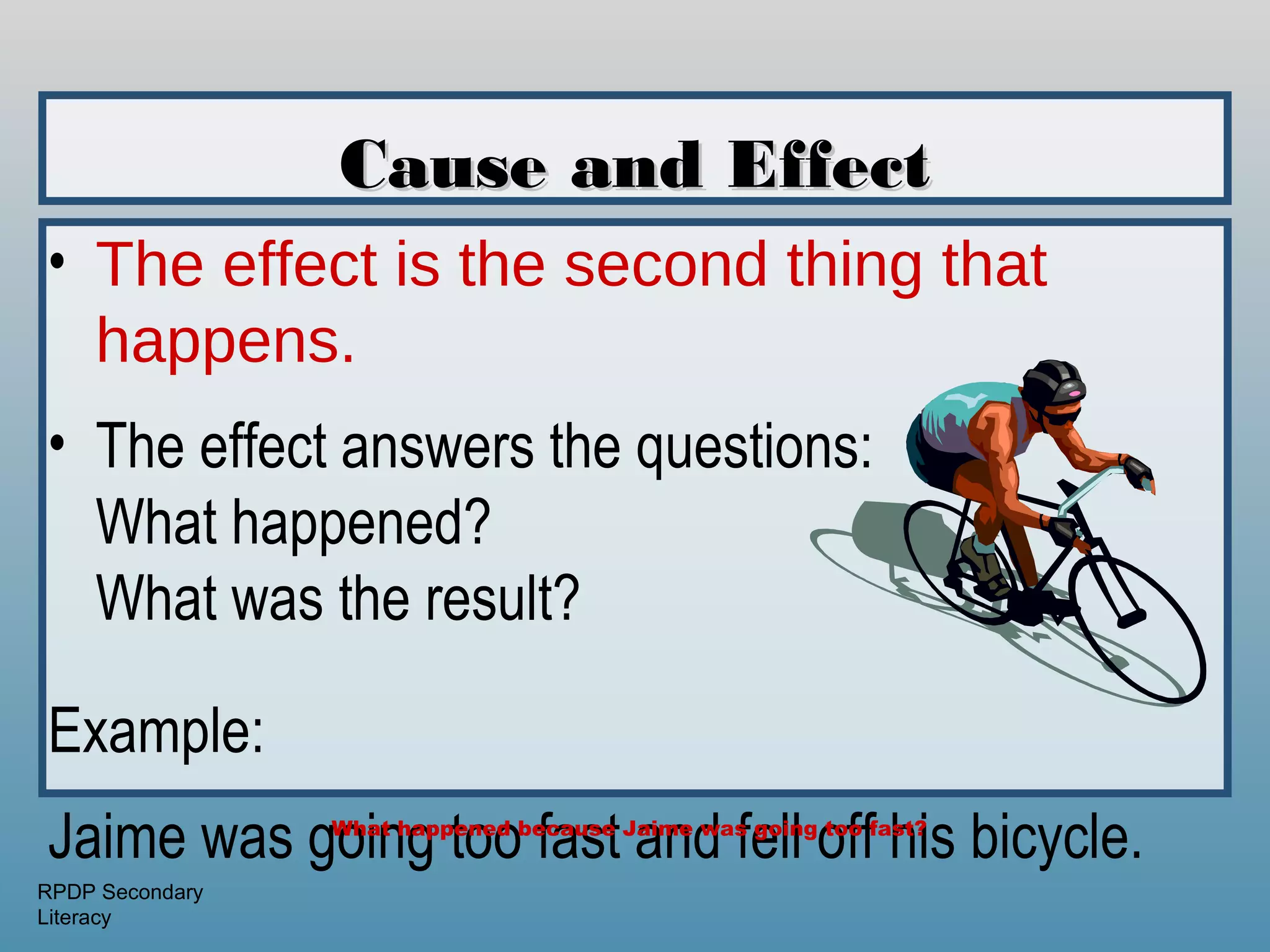 Cause and Effect
• The effect is the second thing that
  happens.
• The effect answers the questions:
  What happened?
  What was the result?

Example:
Jaime was going too fast and fell off his bicycle.
                 What happened because Jaime was going too fast?


RPDP Secondary
Literacy
 