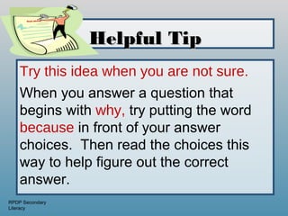 Good advice!




                     Helpful Tip
    Try this idea when you are not sure.
    When you answer a question that
    begins with why, try putting the word
    because in front of your answer
    choices. Then read the choices this
    way to help figure out the correct
    answer.
RPDP Secondary
Literacy
 