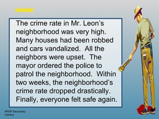 Example

       The crime rate in Mr. Leon’s
       neighborhood was very high.
       Many houses had been robbed
       and cars vandalized. All the
       neighbors were upset. The
       mayor ordered the police to
       patrol the neighborhood. Within
       two weeks, the neighborhood’s
       crime rate dropped drastically.
       Finally, everyone felt safe again.
RPDP Secondary
Literacy
 