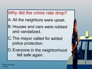 Why did the crime rate drop?
      A. All the neighbors were upset.
      B. Houses and cars were robbed
         and vandalized.
      C. The mayor called for added
         police protection.
     D. Everyone in the neighborhood
          felt safe again.

RPDP Secondary
Literacy
 
