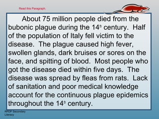 Read this Paragraph.



       About 75 million people died from the
  bubonic plague during the 14th century. Half
  of the population of Italy fell victim to the
  disease. The plague caused high fever,
  swollen glands, dark bruises or sores on the
  face, and spitting of blood. Most people who
  got the disease died within five days. The
  disease was spread by fleas from rats. Lack
  of sanitation and poor medical knowledge
  account for the continuous plague epidemics
  throughout the 14th century.
RPDP Secondary
Literacy
 