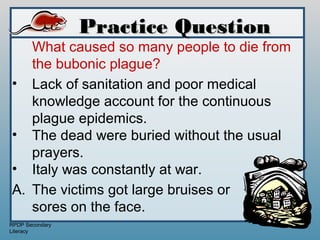 Practice Question
   What caused so many people to die from
   the bubonic plague?
• Lack of sanitation and poor medical
   knowledge account for the continuous
   plague epidemics.
• The dead were buried without the usual
   prayers.
• Italy was constantly at war.
A. The victims got large bruises or
   sores on the face.
RPDP Secondary
Literacy
 