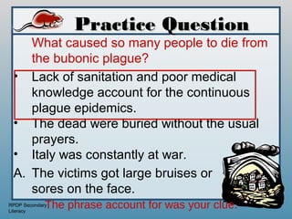 Practice Question
    What caused so many people to die from
    the bubonic plague?
 • Lack of sanitation and poor medical
    knowledge account for the continuous
    plague epidemics.
 • The dead were buried without the usual
    prayers.
 • Italy was constantly at war.
 A. The victims got large bruises or
    sores on the face.
             The phrase account for was your clue.
RPDP Secondary
Literacy
 