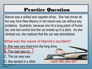 Practice Question
  Marcia was a skilled and capable driver. She had driven all
  the way from New Mexico in her brand-new car without any
  problems. Suddenly, because she hit a long patch of frozen
  ice, she lost control and the car ended up in a ditch. As she
  climbed out, she realized that the car was demolished.

 What was the cause of Marcia’s accident?
 A. She was very tired from the long drive.
 B. The road was icy.
 C. The car was new.
 D. She landed in a ditch.           How did you do?
RPDP Secondary
Literacy
 