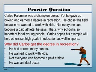 Practice Question
 Carlos Palomino was a champion boxer. Yet he gave up
 boxing and earned a degree in recreation. He chose this field
 because he wanted to work with kids. Not everyone can
 become a paid athlete, he says. That’s why school is so
 important for all young people. Carlos hopes his example will
 help others set high goals in education as well in sports.
 Why did Carlos get the degree in recreation?
 • He had earned many honors.
 • He wanted to work with kids.
 • Not everyone can become a paid athlete.
 • He was an ideal boxer.
RPDP Secondary
Literacy
 