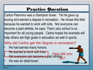 Practice Question
 Carlos Palomino was a champion boxer. Yet he gave up
 boxing and earned a degree in recreation. He chose this field
 because he wanted to work with kids. Not everyone can
 become a paid athlete, he says. That’s why school is so
 important for all young people. Carlos hopes his example will
 help others set high goals in education as well in sports.
 Why did Carlos get the degree in recreation?
 • He had earned many honors.
 • He wanted to work with kids.
                                       How did you
 • Not everyone can become a paid athlete.
                                            do?
 • He was an ideal boxer.
RPDP Secondary
Literacy
 