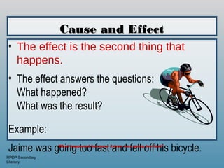 Cause and Effect
• The effect is the second thing that
  happens.
• The effect answers the questions:
  What happened?
  What was the result?

Example:
Jaime was going too fast and fell off his bicycle.
                 What happened because Jaime was going too fast?


RPDP Secondary
Literacy
 