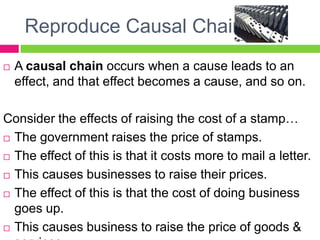 Reproduce Causal ChainsA causal chain occurs when a cause leads to an effect, and that effect becomes a cause, and so on.Consider the effects of raising the cost of a stamp…The government raises the price of stamps.The effect of this is that it costs more to mail a letter.This causes businesses to raise their prices.The effect of this is that the cost of doing business goes up.This causes business to raise the price of goods & services.And so on…