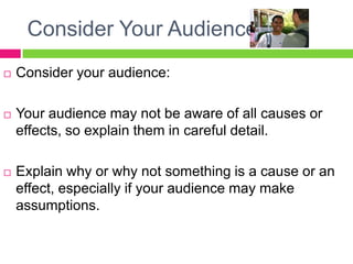 Consider Your AudienceConsider your audience:Your audience may not be aware of all causes or effects, so explain them in careful detail.Explain why or why not something is a cause or an effect, especially if your audience may make assumptions.
