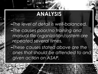 ANALYSIS
–The level of detail is well-balanced.
–The causes poor/no training and
manual file organization/system are
repeated several times.
–These causes stated above are the
ones that should be attended to and
given action on ASAP.
 