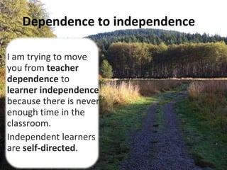 Dependence to independence … I am trying to move you from  teacher dependence  to  learner independence  because there is never enough time in the classroom. Independent learners are  self-directed . 