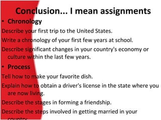 Chronology Describe your first trip to the United States. Write a chronology of your first few years at school. Describe significant changes in your country's economy or culture within the last few years. Process Tell how to make your favorite dish. Explain how to obtain a driver's license in the state where you are now living. Describe the stages in forming a friendship. Describe the steps involved in getting married in your country. Conclusion... I mean assignments 