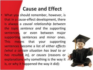 Cause and Effect What you should remember, however, is that in a cause-effect development, there is always a  causal relationship between the topic sentence and  the supporting sentences, or even between major supporting sentences and minor ones. This means that your supporting sentences become a list of either  effects (what a certain situation has lead to or has resulted in), or causes  (reasons or explanations why something is the way it is, or why it happened the way it did): 