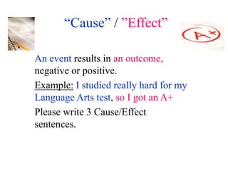 “Cause” / ”Effect”

An event results in an outcome,
negative or positive.
Example: I studied really hard for my
Language Arts test, so I got an A+
Please write 3 Cause/Effect
sentences.
 