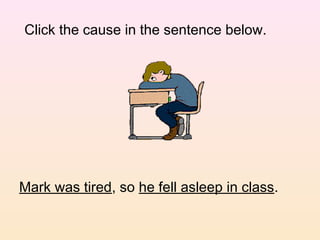 Click the cause in the sentence below.




Mark was tired, so he fell asleep in class.
 