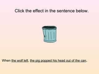 Click the effect in the sentence below.




When the wolf left, the pig popped his head out of the can.
 