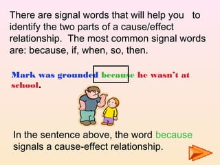 There are signal words that will help you to
identify the two parts of a cause/effect
relationship. The most common signal words
are: because, if, when, so, then.

Mark was grounded because he wasn’t at
school.




In the sentence above, the word because
signals a cause-effect relationship.
 