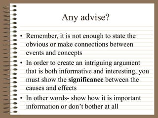 Any advise?
• Remember, it is not enough to state the
obvious or make connections between
events and concepts
• In order to create an intriguing argument
that is both informative and interesting, you
must show the significance between the
causes and effects
• In other words- show how it is important
information or don’t bother at all
 