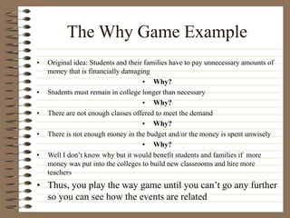 The Why Game Example
• Original idea: Students and their families have to pay unnecessary amounts of
money that is financially damaging
• Why?
• Students must remain in college longer than necessary
• Why?
• There are not enough classes offered to meet the demand
• Why?
• There is not enough money in the budget and/or the money is spent unwisely
• Why?
• Well I don’t know why but it would benefit students and families if more
money was put into the colleges to build new classrooms and hire more
teachers
• Thus, you play the way game until you can’t go any further
so you can see how the events are related
 