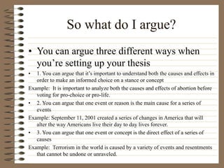 So what do I argue?
• You can argue three different ways when
you’re setting up your thesis
• 1. You can argue that it’s important to understand both the causes and effects in
order to make an informed choice on a stance or concept
Example: It is important to analyze both the causes and effects of abortion before
voting for pro-choice or pro-life.
• 2. You can argue that one event or reason is the main cause for a series of
events
Example: September 11, 2001 created a series of changes in America that will
alter the way Americans live their day to day lives forever.
• 3. You can argue that one event or concept is the direct effect of a series of
causes
Example: Terrorism in the world is caused by a variety of events and resentments
that cannot be undone or unraveled.
 