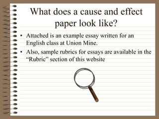 What does a cause and effect
paper look like?
• Attached is an example essay written for an
English class at Union Mine.
• Also, sample rubrics for essays are available in the
“Rubric” section of this website
 