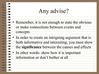 Any advise?
• Remember, it is not enough to state the obvious
or make connections between events and
concepts
• In order to create an intriguing argument that is
both informative and interesting, you must show
the significance between the causes and effects
• In other words- show how it is important
information or don’t bother at all
 