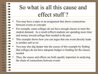 So what is all this cause and
effect stuff ?
• You may have a topic or an assignment that shows connections
between events or concepts
• For example, some colleges do not have enough classes to meet the
student demand. As a result (effect) students are spending more time
and money toward college than needed in the past.
• This example shows how you can argue that one event directly leads
to another and so on
• You may also dig deeper into the causes of this example by finding
that colleges do not have adequate budget or funding for the classes
needed
• Thus, the causes and effects are both equally important in analyzing
the chain of connections between events
 