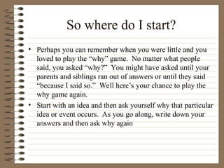 So where do I start?
• Perhaps you can remember when you were little and you
loved to play the “why” game. No matter what people
said, you asked “why?” You might have asked until your
parents and siblings ran out of answers or until they said
“because I said so.” Well here’s your chance to play the
why game again.
• Start with an idea and then ask yourself why that particular
idea or event occurs. As you go along, write down your
answers and then ask why again
 