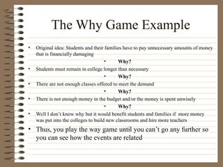 The Why Game Example
• Original idea: Students and their families have to pay unnecessary amounts of money
that is financially damaging
• Why?
• Students must remain in college longer than necessary
• Why?
• There are not enough classes offered to meet the demand
• Why?
• There is not enough money in the budget and/or the money is spent unwisely
• Why?
• Well I don’t know why but it would benefit students and families if more money
was put into the colleges to build new classrooms and hire more teachers
• Thus, you play the way game until you can’t go any further so
you can see how the events are related
 