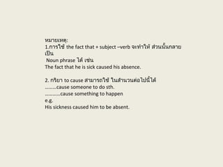 หมายเหตุ:
1.การใช้ the fact that + subject –verb จะทำาให้ ส่วนนั้นกลาย
เป็น
Noun phrase ได้ เช่น
The fact that he is sick caused his absence.
2. กริยา to cause สามารถใช้ ในสำานวนต่อไปนี้ได้
………cause someone to do sth.
…………cause something to happen
e.g.
His sickness caused him to be absent.
 