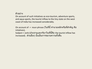 ตัวอย่าง
On account of such initiatives as eco-tourism, adventure sports,
and aqua-sports, the tourist inflow to the tiny state on the west
coast of India has increased considerably.
On account of + noun phrase (ในที่นี้ คำานามหลักหรือที่สำาคัญ คือ
initatives),
Subject + verb (ประธานและกริยาในที่นี้คือ the tourist inflow has
increased). ส่วนอื่นๆ นั้นเป็นการขยายความทั้งสิ้น
 