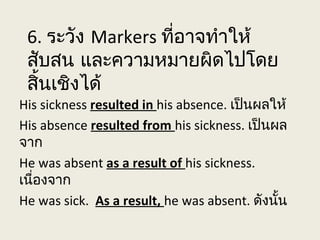 6. ระวัง Markers ที่อาจทำาให้
สับสน และความหมายผิดไปโดย
สิ้นเชิงได้
His sickness resulted in his absence. เป็นผลให้
His absence resulted from his sickness. เป็นผล
จาก
He was absent as a result of his sickness.
เนื่องจาก
He was sick. As a result, he was absent. ดังนั้น
 