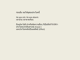 ก่อนอื่น ขอให้ดูสองประโยคนี้
He was sick. He was absent.
เขาป่วย เขาขาดเรียน
ถึงแม้จะไม่มี คำาหรือข้อความอื่นๆ ก็เป็นที่เข้าใจได้ว่า
ประโยคแรกเป็นสาเหตุ (Cause )
และประโยคหลังเป็นผลลัพธ์ (Effect)
 