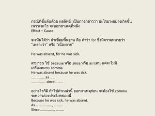 กรณีที่ขึ้นต้นด้วย ผลลัพธ์ เป็นการกล่าวว่า อะไรบางอย่างเกิดขึ้น
เพราะอะไร จะบอกสาเหตุที่หลัง
Effect – Cause
จะเห็นได้ว่า คำาเชื่อมพื้นฐาน คือ คำาว่า for ซึ่งมีความหมายว่า
“ ” “ ”เพราะว่า หรือ เนื่องจาก
He was absent, for he was sick.
สามารถ ใช้ because หรือ since หรือ as แทน แต่จะไม่มี
เครื่องหมาย comma
He was absent because he was sick.
…………….as ……
……………..since………
อย่างไรก็ดี ถ้าใช้คำาเหล่านี้ บอกสาเหตุก่อน จะต้องใช้ comma
ระหว่างสองประโยคย่อยนี้
Because he was sick, he was absent.
As ………………, ……….
Since……………., ………
 