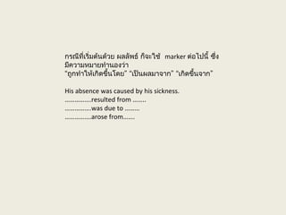 กรณีที่เริ่มต้นด้วย ผลลัพธ์ ก็จะใช้ marker ต่อไปนี้ ซึ่ง
มีความหมายทำานองว่า
“ ” “ ” “ ”ถูกทำาให้เกิดขึ้นโดย เป็นผลมาจาก เกิดขึ้นจาก
His absence was caused by his sickness.
…………….resulted from ……..
…………….was due to ………
…………….arose from…….
 