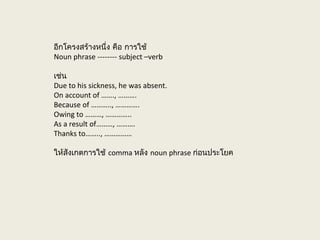 อีกโครงสร้างหนึ่ง คือ การใช้
Noun phrase -------- subject –verb
เช่น
Due to his sickness, he was absent.
On account of ……., ……….
Because of ……….., ………….
Owing to ………, …………..
As a result of………, ……….
Thanks to…….., ……………
ให้สังเกตการใช้ comma หลัง noun phrase ก่อนประโยค
 