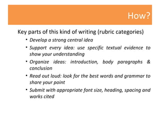 How? Key parts of this kind of writing (rubric categories)  Develop a strong central idea Support every idea: use specific textual evidence to show your understanding Organize ideas: introduction, body paragraphs & conclusion Read out loud: look for the best words and grammar   to share your point Submit with appropriate font size, heading, spacing and works cited 