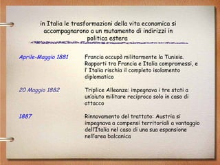 Aprile-Maggio 1881   Francia occupò militarmente la Tunisia. Rapporti tra Francia e Italia compromessi, e l’ Italia rischia il completo isolamento  diplomatico 20 Maggio 1882   Triplice Alleanza: impegnava i tre stati a  un’aiuto militare reciproco solo in caso di  attacco 1887  Rinnovamento del trattato: Austria si  impegnava a compensi territoriali a vantaggio  dell’Italia nel caso di una sua espansione  nell’area balcanica in Italia le trasformazioni della vita economica si accompagnarono a un mutamento di indirizzi in politica estera  