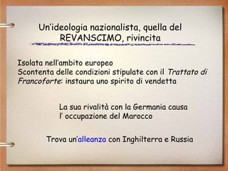 Isolata nell’ambito europeo Scontenta delle condizioni stipulate con il  Trattato di Francoforte : instaura uno spirito di vendetta Un’ideologia nazionalista, quella del REVANSCIMO, rivincita La sua rivalità con la Germania causa  l’ occupazione del Marocco Trova un’ alleanza  con Inghilterra e Russia 