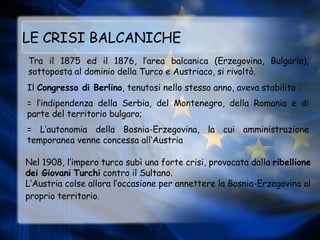 LE CRISI BALCANICHE Tra il 1875 ed il 1876, l’area balcanica (Erzegovina, Bulgaria), sottoposta al dominio della Turco e Austriaco, si rivoltò. Il  Congresso di Berlino , tenutosi nello stesso anno, aveva stabilito : = l’indipendenza della Serbia, del Montenegro, della Romania e di parte del territorio bulgaro;   = L’autonomia della Bosnia-Erzegovina, la cui amministrazione temporanea venne concessa all’Austria Nel 1908, l’impero turco subì una forte crisi, provocata dalla  ribellione dei Giovani   Turchi  contro il Sultano.  L’Austria colse allora l’occasione per annettere la Bosnia-Erzegovina al proprio territorio.   