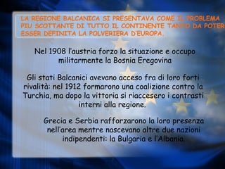 LA REGIONE BALCANICA SI PRESENTAVA COME IL PROBLEMA PIU SCOTTANTE DI TUTTO IL CONTINENTE TANTO DA POTER ESSER DEFINITA LA POLVERIERA D’EUROPA. Nel 1908 l’austria forzo la situazione e occupo militarmente la Bosnia Eregovina Gli stati Balcanici avevano acceso fra di loro forti rivalità: nel 1912 formarono una coalizione contro la Turchia, ma dopo la vittoria si riaccesero i contrasti interni alla regione.   Grecia e Serbia rafforzarono la loro presenza nell’area mentre nascevano altre due nazioni indipendenti: la Bulgaria e l’Albania. 