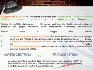 28 giugno del 1914  Un gruppo di studenti serbi  assassinarono l’  a rciduca ereditario d ’A ustria Francesco Ferdinando  e la consorte a Sarajevo.  Periodo di conflitto diplomatico Ultimatum austriaco alla Serbia che richiedeva la presenza dei propri funzionari nella commissione d'inchiesta sull'attentato. Rifiuto Serbo e Scoppio della Guerra: 1. La Germania dichiarò guerra alla Russia , che aveva mobilitato l'esercito in appoggio  ai serbi e alla Francia, e nei giorni successivi, invase il Lussemburgo e il  Belgio.  2. L'Inghilterra dichiara guerra alla Germania  per la violazione tedesca della neutralità  del Belgio. 3.  L'Italia proclamò la neutralità , anche se durerà solo fino al 1915, quando entrerà in  guerra a fianco dell'Intesa.  IMPERI CENTRALI VS TRIPLICE   INTESA La Guerra diventerà mondiale dopo l'entrata in guerra del Giappone nel 1914 a fianco dell’Intesa, la Turchia a fianco degli imperi Centrali (Triplice Alleanza), e nel 1917 degli Stati Uniti a fianco dell’Intesa. 