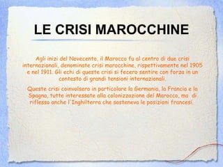 LE CRISI MAROCCHINE Agli inizi del Novecento, il Marocco fu al centro di due crisi internazionali, denominate crisi marocchine, rispettivamente nel 1905 e nel 1911. Gli echi di queste crisi si fecero sentire con forza in un contesto di grandi tensioni internazionali. Queste crisi coinvolsero in particolare la Germania, la Francia e la Spagna, tutte interessate alla colonizzazione del Marocco, ma  di riflesso anche l'Inghilterra che sosteneva le posizioni francesi.   