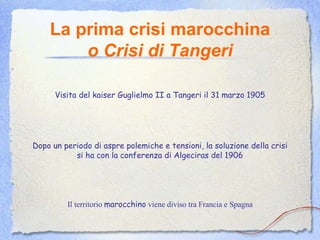 La prima crisi marocchina o Crisi di Tangeri Visita del kaiser Guglielmo II a Tangeri il 31 marzo 1905 Dopo un periodo di aspre polemiche e tensioni, la soluzione della crisi si ha con la conferenza di Algeciras del 1906 Il territorio  marocchino  viene diviso tra Francia e Spagna 