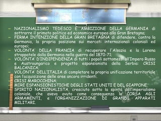 NAZIONALISMO TEDESCO E AMBIZIONE DELLA GERMANIA di sottrarre il primato politico ed economico europeo alla Gran Bretagna; FERMA INTENZIONE DELLA GRAN BRETAGNA di difendere, contro la Germania, la propria posizione sui mercati internazionali coloniali ed europei; VOLONTA’ DELLA FRANCIA di recuperare l'Alsazia e la Lorena strappatele dalla Germania nella guerra del 1870-71; VOLONTA’ D’INDIPENDENZA di tutti i popoli sottomessi all’Impero Russo e Austroungarico e progetto espansionista della Serbia: CRISI BALCANICA; VOLONTA’ DELL’ITALIA di completare la propria unificazione territoriale con l’acquisizione delle aree ancora irridenti. CRISI MAROCCHINA; MIRE ESPANSIONISTICHE DEGLI STATI UNITI E DEL GIAPPONE. SPIRITO NAZIONALISTA, cresciuto sotto la spinta dell’imperialismo coloniale, che aveva avuto come conseguenza la CORSA AGLI ARMAMENTI, e l’ORGANIZZAZIONE DI GRANDI APPARATI MILITARI. 