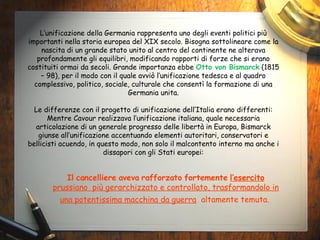 L’unificazione della Germania rappresenta uno degli eventi politici più importanti nella storia europea del XIX secolo. Bisogna sottolineare come la nascita di un grande stato unito al centro del continente ne alterava profondamente gli equilibri, modificando rapporti di forze che si erano costituiti ormai da secoli. Grande importanza ebbe  Otto von Bismarck  (1815 – 98), per il modo con il quale avviò l’unificazione tedesca e al quadro complessivo, politico, sociale, culturale che consentì la formazione di una Germania unita. Le differenze con il progetto di unificazione dell’Italia erano differenti: Mentre Cavour realizzava l’unificazione italiana, quale necessaria articolazione di un generale progresso delle libertà in Europa, Bismarck giunse all’unificazione accentuando elementi autoritari, conservatori e bellicisti acuendo, in questo modo, non solo il malcontento interno ma anche i dissapori con gli Stati europei: Il cancelliere aveva rafforzato fortemente  l’esercito prussiano  più gerarchizzato e controllato, trasformandolo in una potentissima macchina da guerra   altamente temuta.   